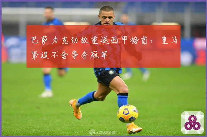 巴萨力克劲敌重返西甲榜首，皇马紧追不舍争夺冠军