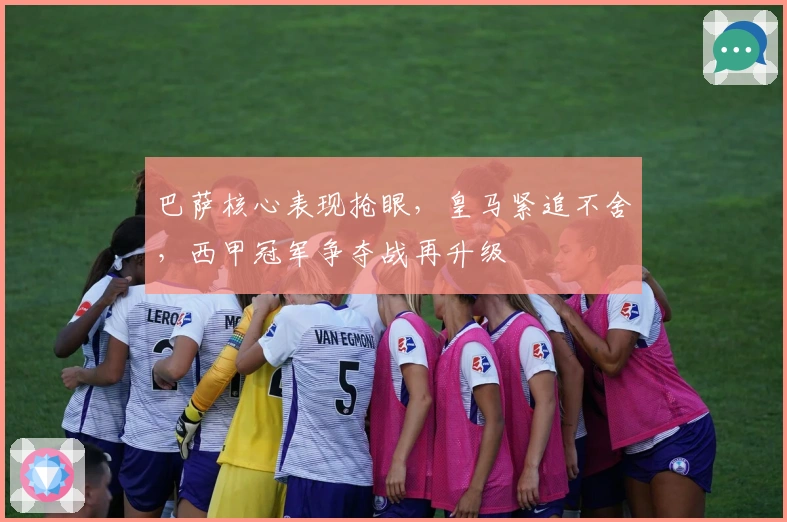 巴萨核心表现抢眼，皇马紧追不舍，西甲冠军争夺战再升级