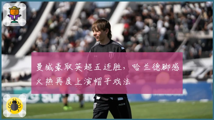 曼城豪取英超五连胜，哈兰德脚感火热再度上演帽子戏法