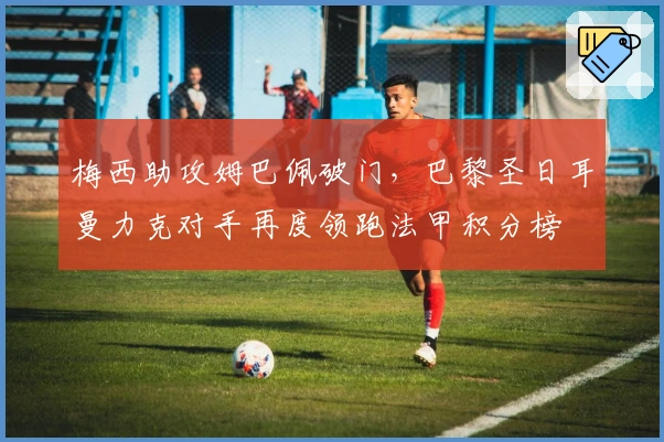 梅西助攻姆巴佩破门,巴黎圣日耳曼力克对手再度领跑法甲积分榜