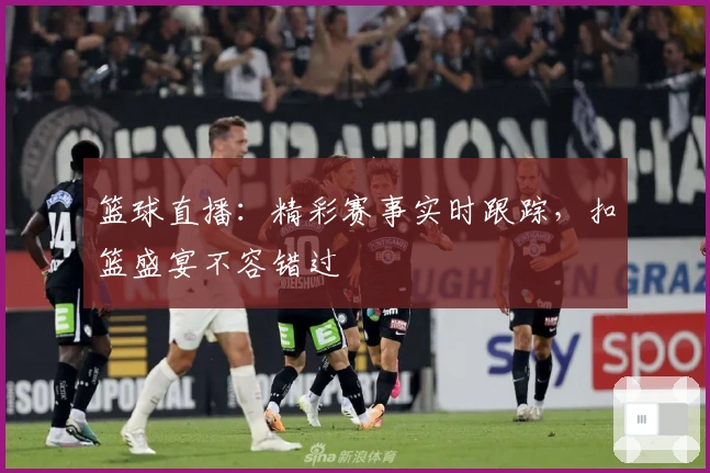 篮球直播：精彩赛事实时跟踪，扣篮盛宴不容错过