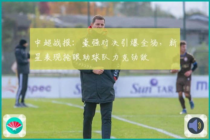 中超战报：豪强对决引爆全场，新星表现抢眼助球队力克劲敌