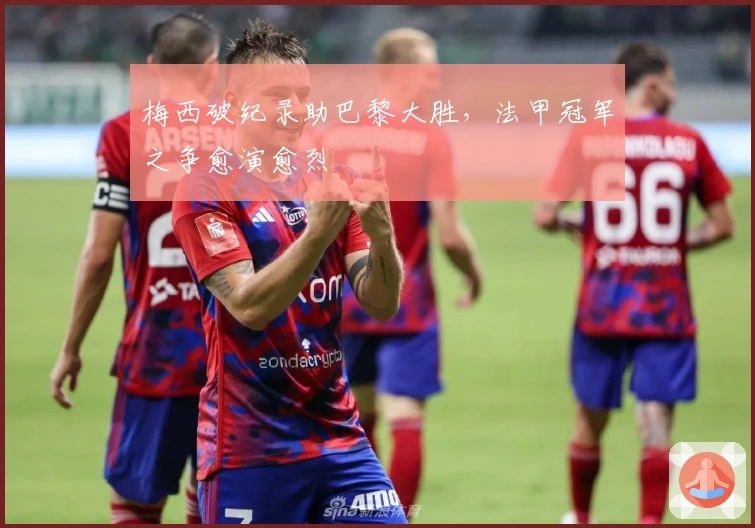 梅西破纪录助巴黎大胜，法甲冠军之争愈演愈烈