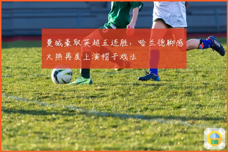 曼城豪取英超五连胜，哈兰德脚感火热再度上演帽子戏法